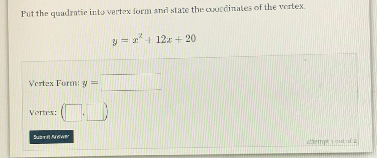 Put the quadratic into vertex form and state the coordinates of the vertex.
y = x´ + 12x + 20
Vertex Form: y =
Vertex:
Submit Answer
attempt i out of 2
