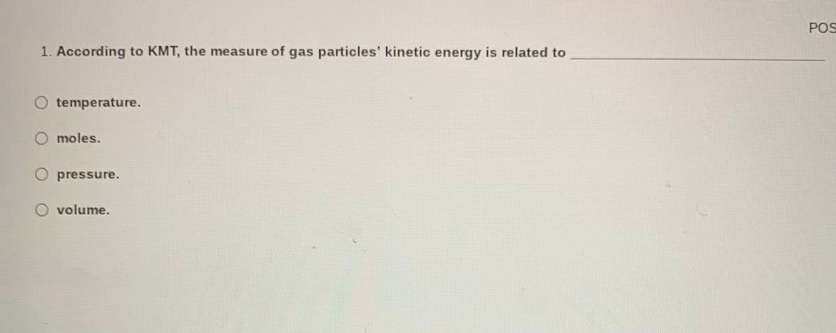 POS
1. According to KMT, the measure of gas particles' kinetic energy is related to
O temperature.
O moles.
O pressure.
O volume.
