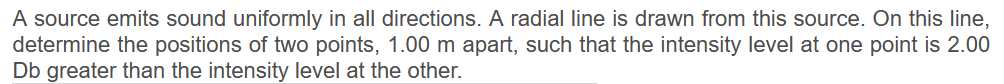 A source emits sound uniformly in all directions. A radial line is drawn from this source. On this line,
determine the positions of two points, 1.00 m apart, such that the intensity level at one point is 2.00
Db greater than the intensity level at the other.
