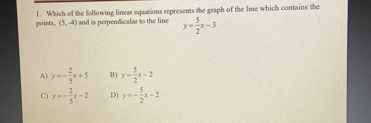 1. Which of the following linear equations represents the graph of the line which contains the
points, (5, -4) and is perpendicular to the line
y=-x-3
2
A) y=-x+5
B) y=-x-2
C) y=-
5
D) y=--x- 2
2
