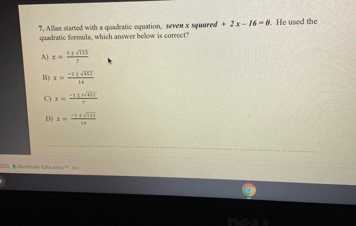 7. Allan started with a quadratic equation, seven x squared + 2x-16=0. He used the
quadratic formula, which answer below is correct?
1+ V113
A) x =
7.
-2 + V452
B) x =
14
-1 iV452
C) x =
-1+V113
D) x =
14
2021 Illuminate Education TM Inc.
