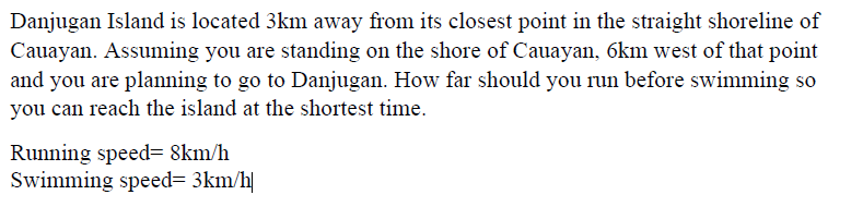 Danjugan Island is located 3km away from its closest point in the straight shoreline of
Cauayan. Assuming you are standing on the shore of Cauayan, 6km west of that point
and you are planning to go to Danjugan. How far should you run before swimming so
you can reach the island at the shortest time.
Running speed= 8km/h
Swimming speed= 3km/h|
