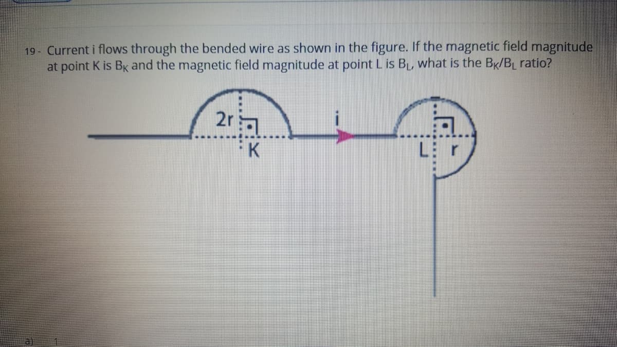 19- Current i flows through the bended wire as shown in the figure. If the magnetic field magnitude
at point K is Bk and the magnetic field magnitude at point Lis B what is the Br/BL ratio?
2r
FK
a)
