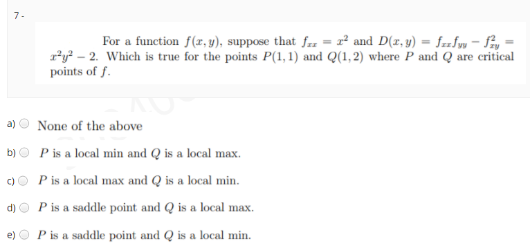 7-
For a function f(x, y), suppose that fzz = x² and D(x, y) = frzfyy – fay
a*y? – 2. Which is true for the points P(1,1) and Q(1,2) where P and Q are critical
points of f.
a)
None of the above
b) O P is a local min and Q is a local max.
P is a local max and Q is a local min.
d)
P is a saddle point and Q is a local max.
e)
P is a saddle point and Q is a local min.
