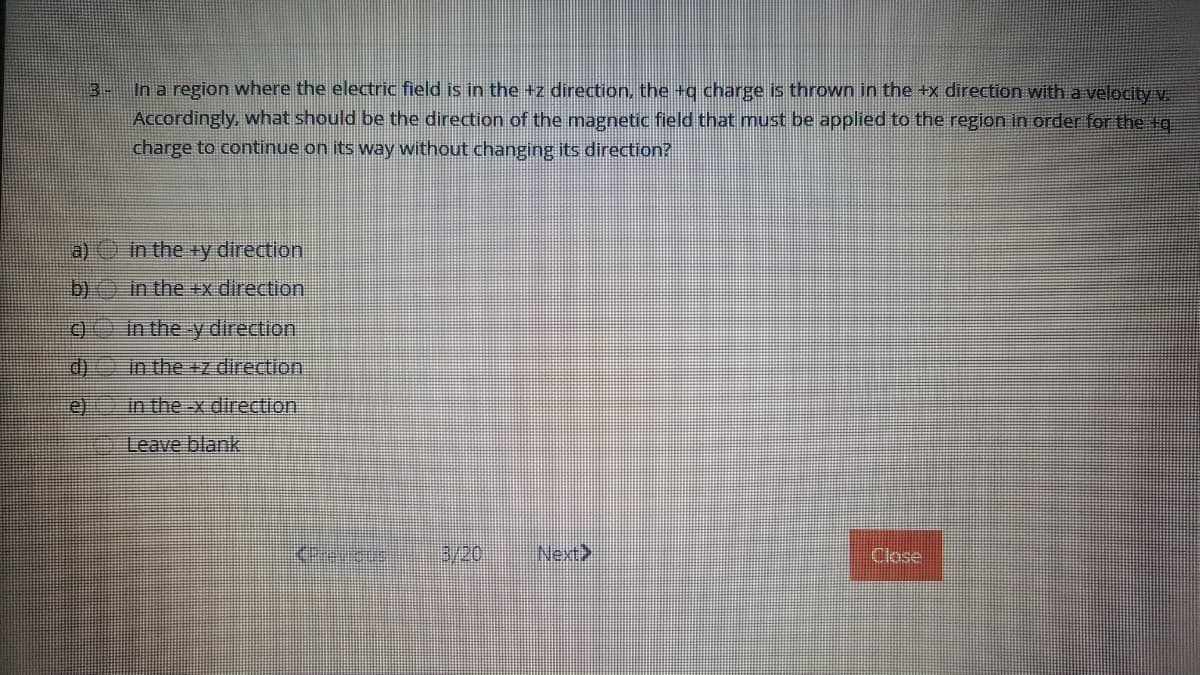 In a region where the electric field is in the +z direction, the +q charge is thrown in the +x direction with a velocity v.
Accordingly, what should be the direction of the magnetic field that must be applied to the region in order for the tg
charge to continue on its way without changing its direction?
a) in the +y direction
b)
in the +x direction
C)
in the y direction
d)
in the +z direction
e)
in the -x direction
Leave blank
3/20
Next>
Close
