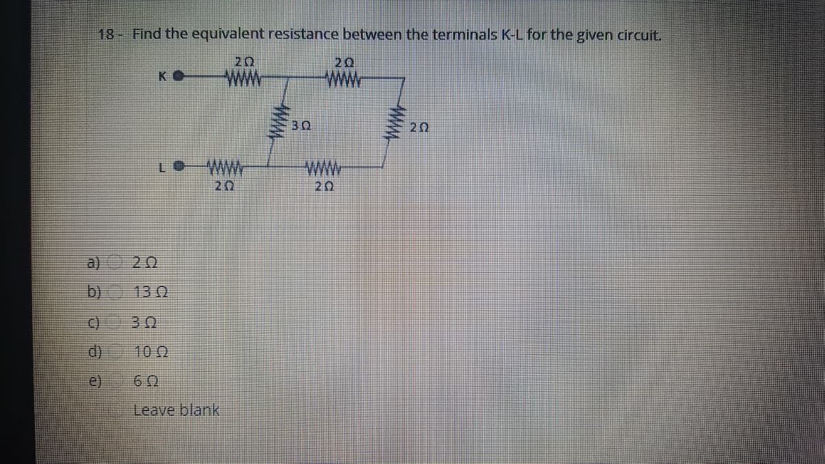 18- Find the equivalent resistance between the terminals K-L for the given circuit.
20
20
KO
PwWw.
30
20
WWW
20
20
a) 20
b)
130
30
10 0
(e)
Leave blank
