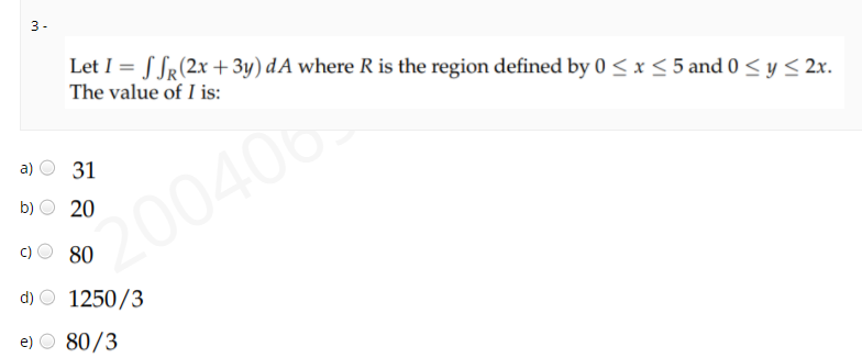 3 -
Let I = S Sr(2x +3y) dA where R is the region defined by 0 < x < 5 and 0 < y < 2x.
The value of I is:
a)
31
b)
20
200406
80
d) O 1250/3
e) O 80/3
c)
