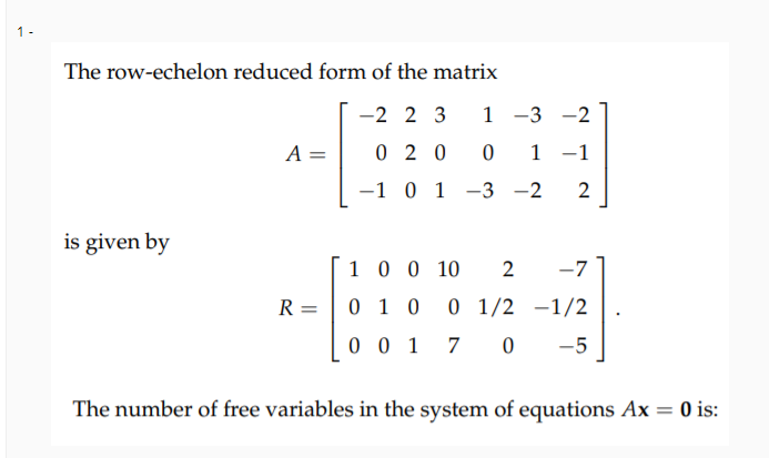 1 -
The row-echelon reduced form of the matrix
-2 2 3
1 -3 -2
A =
0 2 0
1 -1
-1 0 1 -3 -2
2
is given by
10 0 10
2
-7
R =
0 1 0
0 1/2 -1/2
0 0 1 7
-5
The number of free variables in the system of equations Ax = 0 is:
