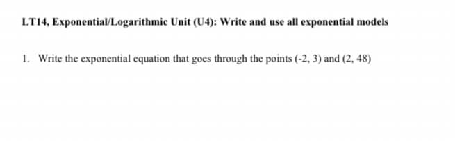 LT14, Exponential/Logarithmic Unit (U4): Write and use all exponential models
1. Write the exponential equation that goes through the points (-2, 3) and (2, 48)
