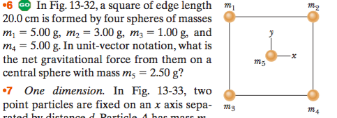 In Fig. 13-32, a square of edge length mị
20.0 cm is formed by four spheres of masses
m; = 5.00 g, m, = 3.00 g, m3 = 1.00 g, and
m4 = 5.00 g. In unit-vector notation, what is
the net gravitational force from them on a
central sphere with mass m, = 2.50 g?
•7 One dimension. In Fig. 13-33, two
point particles are fixed on an x axis sepa- mg
roted bu dictonged Porticle 4 hor morc m
•6
