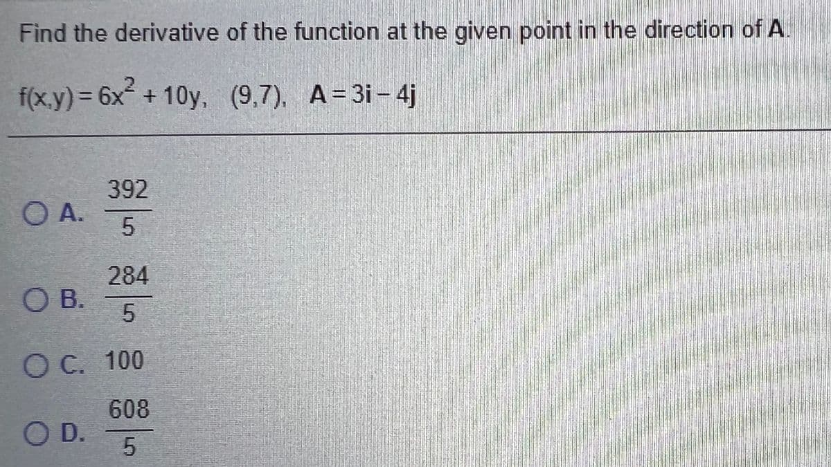 Find the derivative of the function at the given point in the direction of A.
f(x.y)%3D6×+10y, (9,7), A=3i - 4j
392
O A.
284
OB.
C. 100
608
OD.
