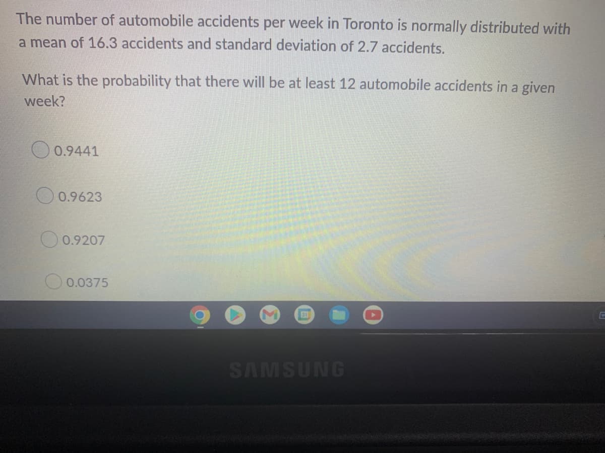 The number of automobile accidents per week in Toronto is normally distributed with
a mean of 16.3 accidents and standard deviation of 2.7 accidents.
What is the probability that there will be at least 12 automobile accidents in a given
week?
0.9441
0.9623
0.9207
0.0375
M
31
SAMSUNG