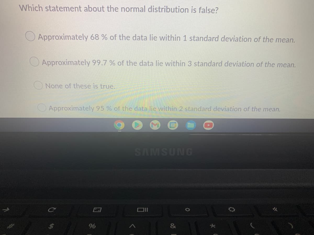 Which statement about the normal distribution is false?
Approximately 68 % of the data lie within 1 standard deviation of the mean.
Approximately 99.7% of the data lie within 3 standard deviation of the mean.
None of these is true.
Approximately 95% of the data lie within 2 standard deviation of the mean.
SAMSUNG
C
Oll
%
&
★