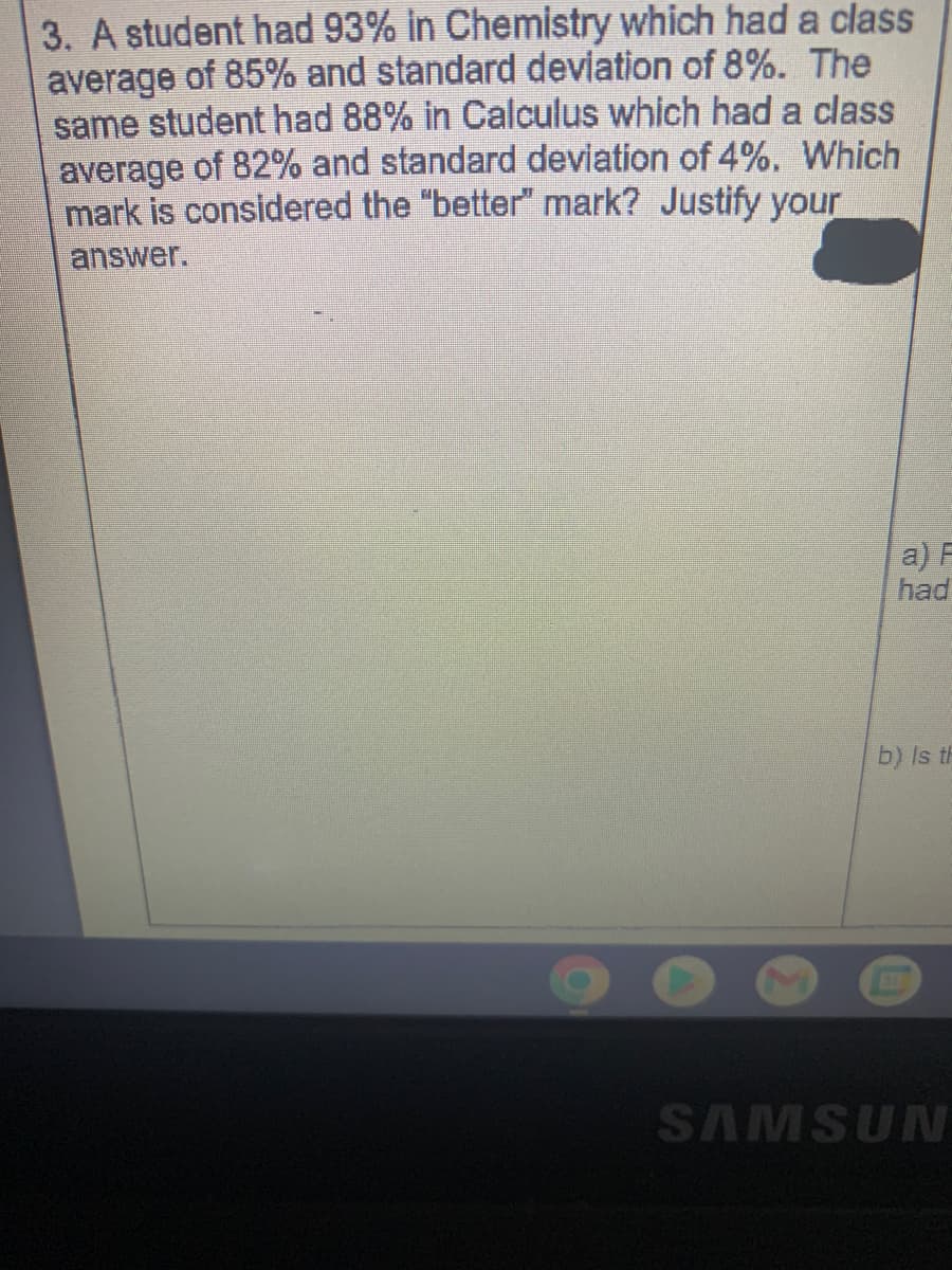 3. A student had 93% in Chemistry which had a class
average of 85% and standard deviation of 8%. The
same student had 88% in Calculus which had a class
average of 82% and standard deviation of 4%. Which
mark is considered the "better" mark? Justify your
answer.
a) F
had
b) Is th
SAMSUN