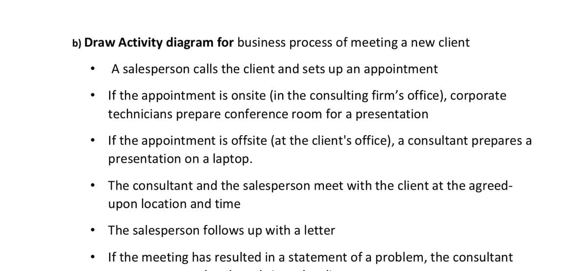 b) Draw Activity diagram for business process of meeting a new client
A salesperson calls the client and sets up an appointment
If the appointment is onsite (in the consulting firm's office), corporate
technicians prepare conference room for a presentation
If the appointment is offsite (at the client's office), a consultant prepares a
presentation on a laptop.
The consultant and the salesperson meet with the client at the agreed-
upon location and time
The salesperson follows up with a letter
If the meeting has resulted in a statement of a problem, the consultant
