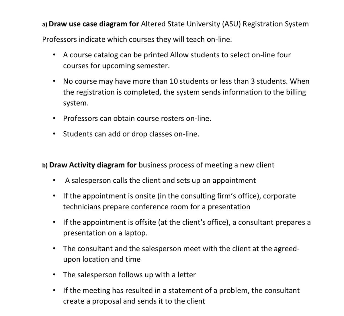 a) Draw use case diagram for Altered State University (ASU) Registration System
Professors indicate which courses they will teach on-line.
A course catalog can be printed Allow students to select on-line four
courses for upcoming semester.
No course may have more than 10 students or less than 3 students. When
the registration is completed, the system sends information to the billing
system.
Professors can obtain course rosters on-line.
Students can add or drop classes on-line.
b) Draw Activity diagram for business process of meeting a new client
A salesperson calls the client and sets up an appointment
If the appointment is onsite (in the consulting firm's office), corporate
technicians prepare conference room for a presentation
If the appointment is offsite (at the client's office), a consultant prepares a
presentation on a laptop.
The consultant and the salesperson meet with the client at the agreed-
upon location and time
The salesperson follows up with a letter
If the meeting has resulted in a statement of a problem, the consultant
create a proposal and sends it to the client
