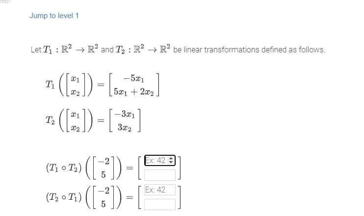 Jump to level 1
Let T₁: R² R² and T₂ : R² → R² be linear transformations defined as follows.
T([2])-[2]
[5x1 + 2x₂
T₁
T₂
X2
([2₂]) = [
-5x1
-3x1
3x2
(1 - 1) ([ -3,²]) = [
5
(1₂ - 12) ( [7²]) = [
(T
5
Ex: 42
Ex: 42
]