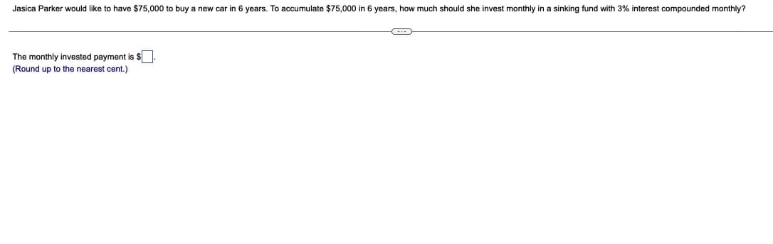 Jasica Parker would like to have $75,000 to buy a new car in 6 years. To accumulate $75,000 in 6 years, how much should she invest monthly in a sinking fund with 3% interest compounded monthly?
The monthly invested payment is $
(Round up to the nearest cent.)
