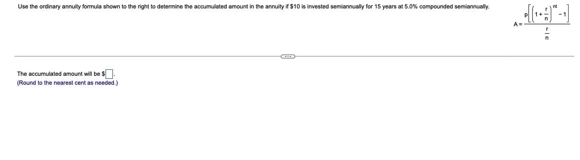 Use the ordinary annuity formula shown to the right to determine the accumulated amount in the annuity if $10 is invested semiannually for 15 years at 5.0% compounded semiannually.
nt
A =
The accumulated amount will be $
(Round to the nearest cent as needed.)

