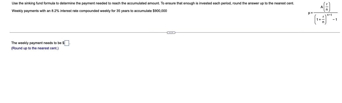 Use the sinking fund formula to determine the payment needed to reach the accumulated amount. To ensure that enough is invested each period, round the answer up to the nearest cent.
Weekly payments with an 8.2% interest rate compounded weekly for 35 years to accumulate $900,000
p=
-1
The weekly payment needs to be $
(Round up to the nearest cent.)
