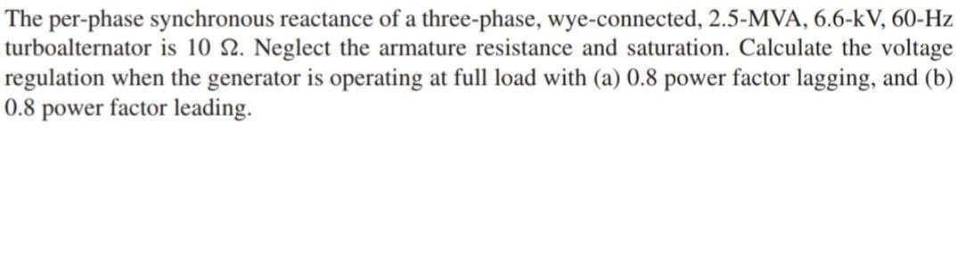 The per-phase synchronous reactance of a three-phase, wye-connected, 2.5-MVA, 6.6-kV, 60-Hz
turboalternator is 10 2. Neglect the armature resistance and saturation. Calculate the voltage
regulation when the generator is operating at full load with (a) 0.8 power factor lagging, and (b)
0.8 power factor leading.