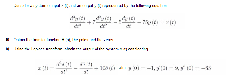 Consider a system of input x (t) and an output y (t) represented by the following equation
dy (t)
dy (t)
+7
dt3
dy (t)
dt?
- 5
dt
75y (t) = x (t)
a) Obtain the transfer function H (s), the poles and the zeros
b) Using the Laplace transform, obtain the output of the system y (t) considering
d5 (t)
dô (t)
+ 108 (t) with y (0) = -1, y'(0) = 9, y/" (0) = -63
dt
æ (t)
dt2
