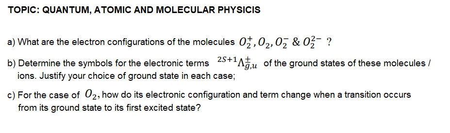 TOPIC: QUANTUM, ATOMIC AND MOLECULAR PHYSICIS
a) What are the electron configurations of the molecules 07,02,07 & 0ž- ?
b) Determine the symbols for the electronic terms 25+'Au of the ground states of these molecules /
g,u
ions. Justify your choice of ground state in each case;
c) For the case of 02, how do its electronic configuration and term change when a transition occurs
from its ground state to its first excited state?
