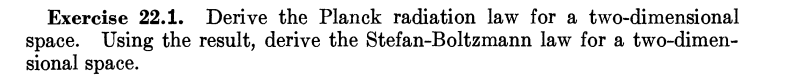 Exercise 22.1. Derive the Planck radiation law for a two-dimensional
space. Using the result, derive the Stefan-Boltzmann law for a two-dimen-
sional space.
