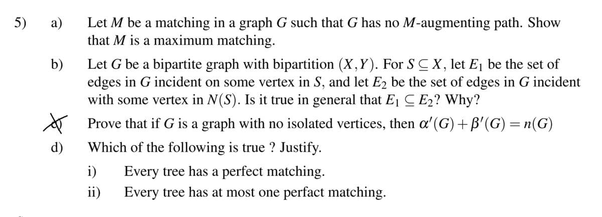 5)
а)
Let M be a matching in a graph G such that G has no M-augmenting path. Show
that M is a maximum matching.
Let G be a bipartite graph with bipartition (X,Y). For S C X, let E1 be the set of
edges in G incident on some vertex in S, and let E2 be the set of edges in G incident
with some vertex in N(S). Is it true in general that E1 C E2? Why?
b)
A Prove that if G is a graph with no isolated vertices, then a'(G)+B'(G) = n(G)
d)
Which of the following is true ? Justify.
i)
Every tree has a perfect matching.
ii)
Every tree has at most one perfact matching.
