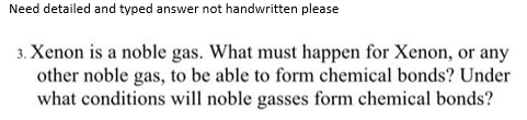Need detailed and typed answer not handwritten please
3. Xenon is a noble gas. What must happen for Xenon, or any
other noble gas, to be able to form chemical bonds? Under
what conditions will noble gasses form chemical bonds?
