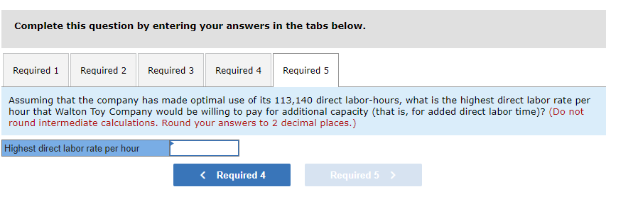 Complete this question by entering your answers in the tabs below.
Required 1 Required 2
Required 3 Required 4 Required 5
Assuming that the company has made optimal use of its 113,140 direct labor-hours, what is the highest direct labor rate per
hour that Walton Toy Company would be willing to pay for additional capacity (that is, for added direct labor time)? (Do not
round intermediate calculations. Round your answers to 2 decimal places.)
Highest direct labor rate per hour
< Required 4
Required 5