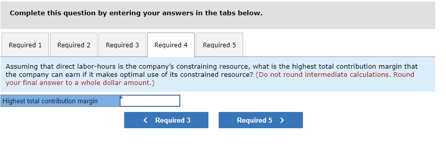 Complete this question by entering your answers in the tabs below.
Required 1 Required 2
Required 3 Required 4 Required 5
Assuming that direct labor-hours is the company's constraining resource, what is the highest total contribution margin that
the company can earn if it makes optimal use of its constrained resource? (Do not round intermediate calculations. Round
your final answer to a whole dollar amount.)
Highest total contribution margin
< Required 3
Required 5 >