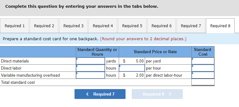 Complete this question by entering your answers in the tabs below.
Required 1 Required 2 Required 3 Required 4 Required 5
Required 6
Prepare a standard cost card for one backpack. (Round your answers to 2 decimal places.)
Standard Quantity or
Hours
Direct materials
Direct labor
Variable manufacturing overhead
Total standard cost
yards $
hours
hours $
< Required 7
Required 7
Standard Price or Rate
5.00 per yard
per hour
2.00 per direct labor-hour
Required 8 >
Required 8
Standard
Cost