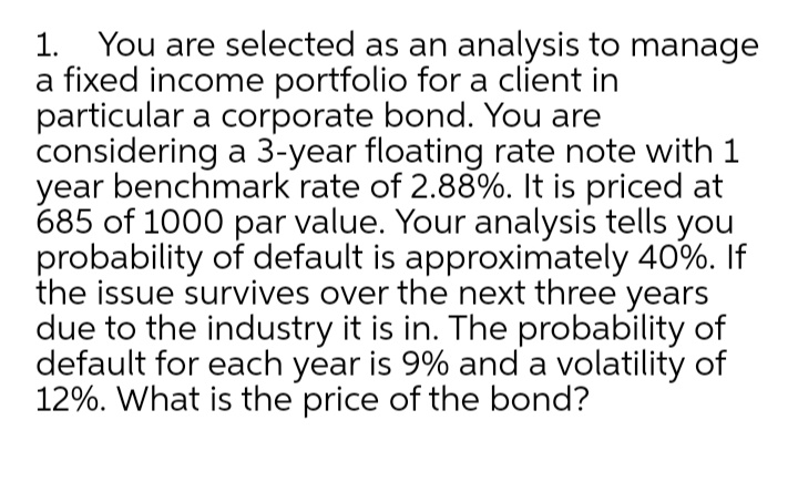 1. You are selected as an analysis to manage
a fixed income portfolio for a client in
particular a corporate bond. You are
considering a 3-year floating rate note with 1
year benchmark rate of 2.88%. It is priced at
685 of 1000 par value. Your analysis tells you
probability of default is approximately 40%. If
the issue survives over the next three years
due to the industry it is in. The probability of
default for each year is 9% and a volatility of
12%. What is the price of the bond?

