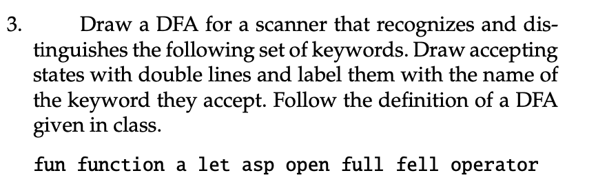 Draw a DFA for a scanner that recognizes and dis-
tinguishes the following set of keywords. Draw accepting
states with double lines and label them with the name of
3.
the keyword they accept. Follow the definition of a DFA
given in class.
fun function a let asp open full fell operator
