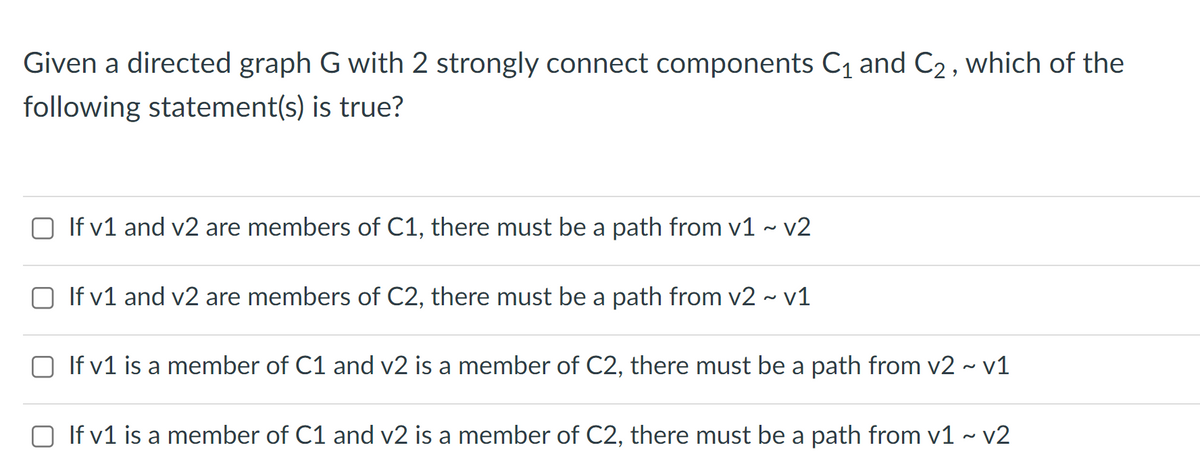 Given a directed graph G with 2 strongly connect components C1 and C2, which of the
following statement(s) is true?
O If v1 and v2 are members of C1, there must be a path from v1 ~ v2
O If v1 and v2 are members of C2, there must be a path from v2 - v1
O If v1 is a member of C1 and v2 is a member of C2, there must be a path from v2 ~ v1
O If v1 is a member of C1 and v2 is a member of C2, there must be a path from v1 ~ v2
