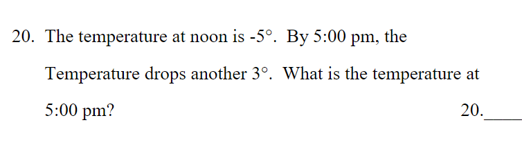 20. The temperature at noon is -5°. By 5:00 pm, the
Temperature drops another 3°. What is the temperature at
5:00 pm?
20.