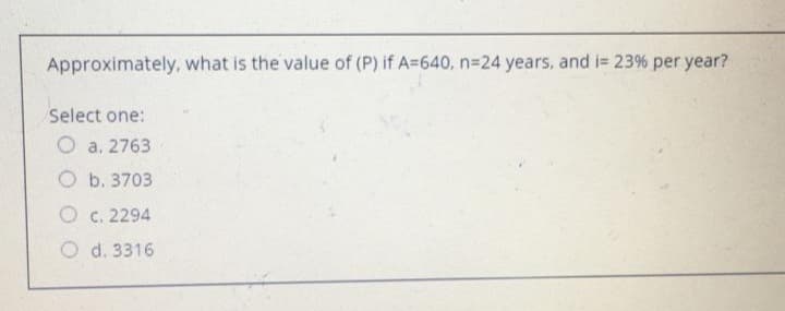 Approximately, what is the value of (P) if A=640, n=24 years, and i= 23% per year?
Select one:
O a. 2763
O b. 3703
O c. 2294
O d. 3316
