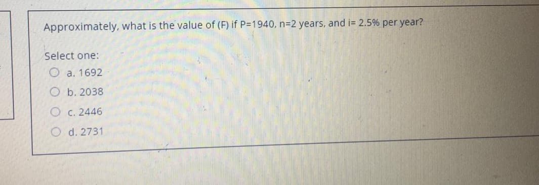 Approximately, what is the value of (F) if P=1940, n=2 years, and i= 2.5% per year?
Select one:
O a. 1692
O b. 2038
O c. 2446
O d. 2731
