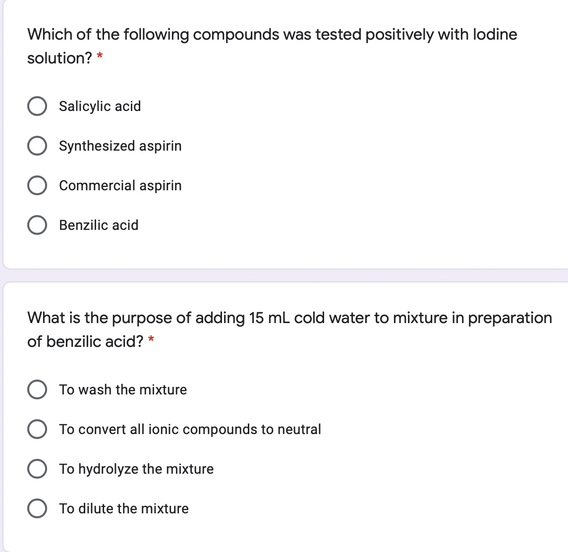 Which of the following compounds was tested positively with lodine
solution? *
Salicylic acid
Synthesized aspirin
Commercial aspirin
O Benzilic acid
What is the purpose of adding 15 mL cold water to mixture in preparation
of benzilic acid? *
To wash the mixture
O To convert all ionic compounds to neutral
O To hydrolyze the mixture
O To dilute the mixture
