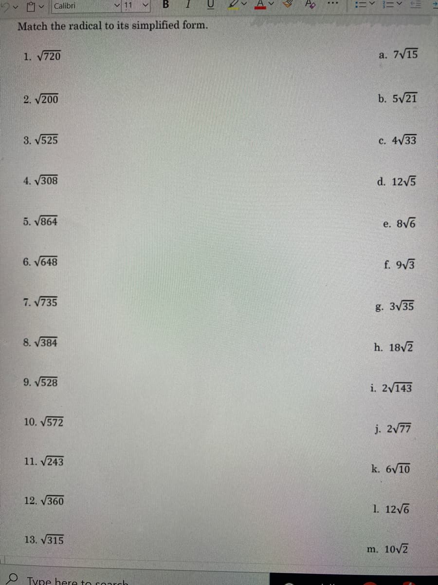 Calibri
Match the radical to its simplified form.
1. 720
а. 7у15
2. V200
b. 5/21
3. V525
c. 4V33
4. 308
d. 12/5
5. V864
e. 8V6
6. V648
f. 9/3
7. 735
g. 3V35
8. V384
h. 18V2
9. V528
i. 2/143
10. V572
j. 2/77
11. v243
k. 6V10
12. V360
1. 12V6
13. V315
m. 10v2
Type here to coarch
