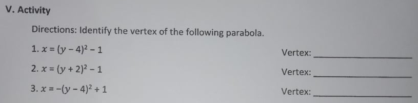 V. Activity
Directions: Identify the vertex of the following parabola.
1. x = (y - 4)2 - 1
Vertex:
2. x = (y + 2)2 - 1
Vertex:
3. x = -(y-4)2+ 1
Vertex:
