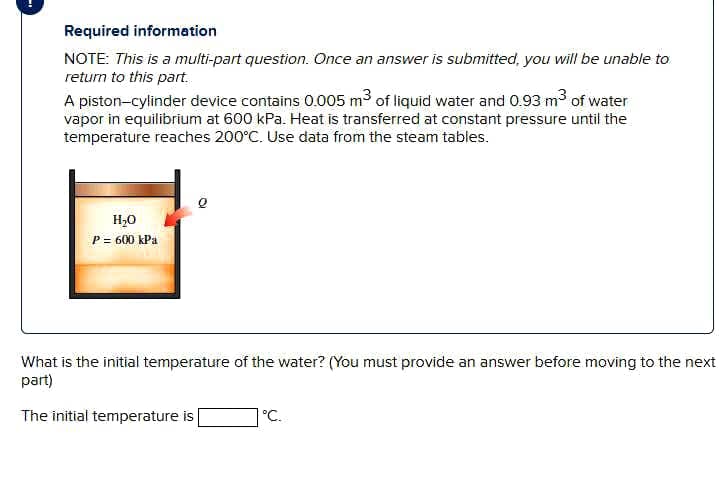 Required information
NOTE: This is a multi-part question. Once an answer is submitted, you will be unable to
return to this part.
A piston-cylinder device contains 005 m3 of liquid water and 0.93 m3 of water
vapor in equilibrium at 600 kPa. Heat is transferred at constant pressure until the
temperature reaches 200°C. Use data from the steam tables.
H,0
P = 600 kPa
What is the initial temperature of the water? (You must provide an answer before moving to the next
part)
The initial temperature is
°C.
