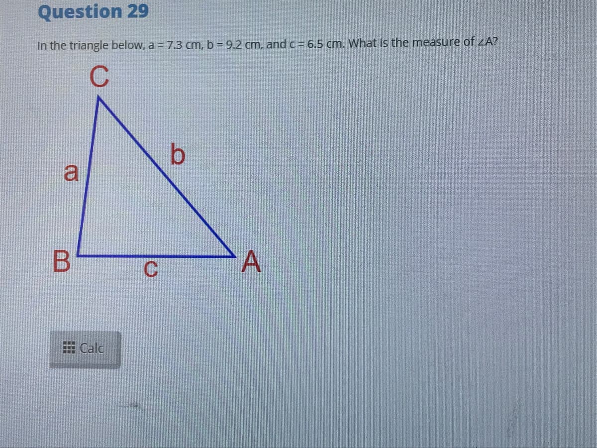 Question 29
In the triangle below, a = 7.3 cm, b = 9.2 cm, and c= 6.5 cm. What is the measure of A?
a
A
Calc
