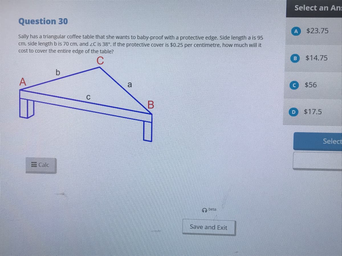 Select an An:
Question 30
$23.75
Sally has a triangular coffee table that she wants to baby-proof with a protective edge. Side length a is 95
cm, side length b is 70 cm, and zC is 38°. If the protective cover is $0.25 per centimetre, how much will it
cost to cover the entire edge of the table?
$14.75
b
A
$56
a
$17.5
Select
田Calc
O beta
Save and Exit
