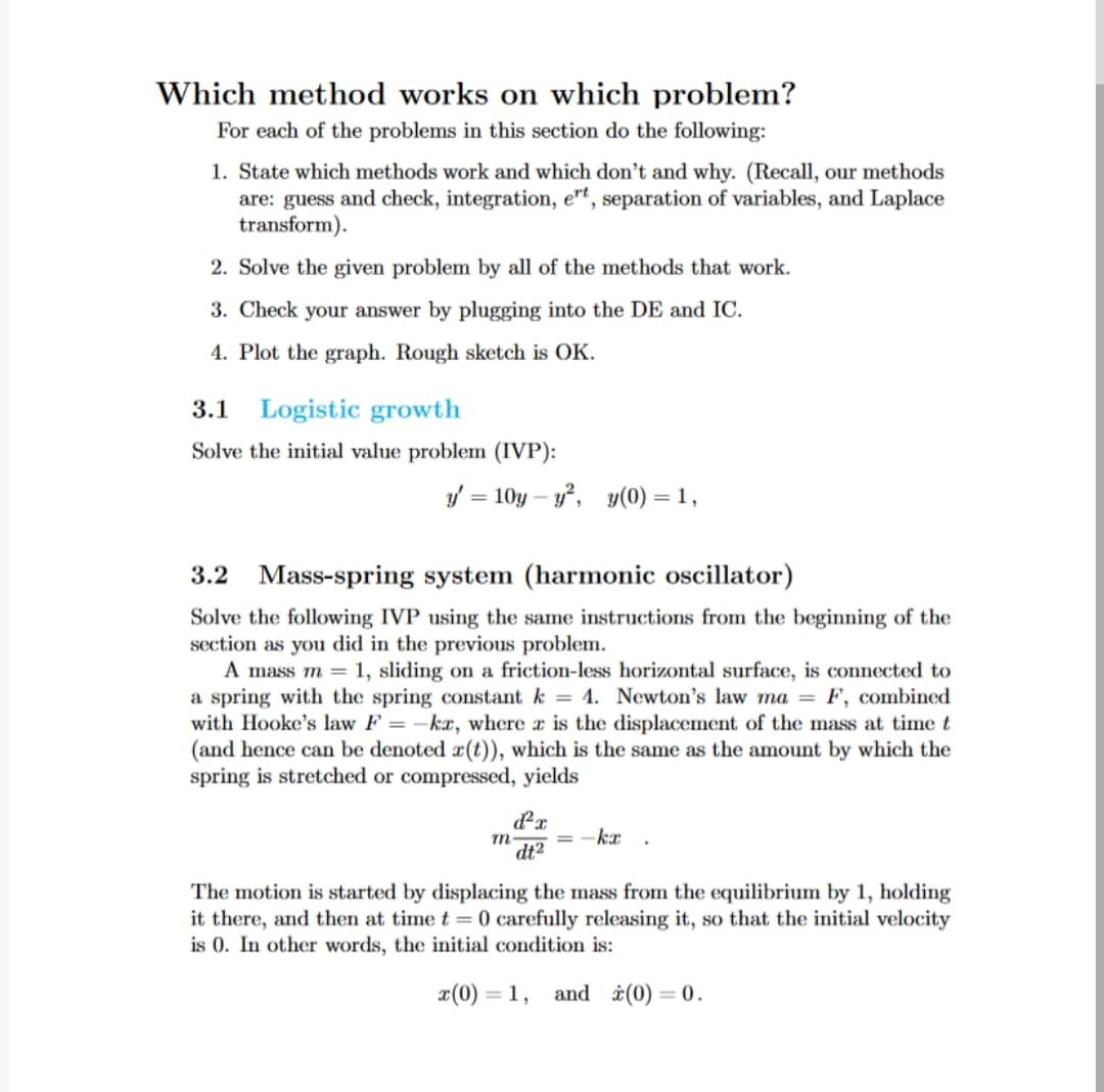 Which method works on which problem?
For each of the problems in this section do the following:
1. State which methods work and which don't and why. (Recall, our methods
are: guess and check, integration, ert, separation of variables, and Laplace
transform).
2. Solve the given problem by all of the methods that work.
3. Check your answer by plugging into the DE and IC.
4. Plot the graph. Rough sketch is OK.
3.1 Logistic growth
Solve the initial value problem (IVP):
y' = 10y-y², y(0) = 1,
3.2 Mass-spring system (harmonic oscillator)
Solve the following IVP using the same instructions from the beginning of the
section as you did in the previous problem.
A mass m = 1, sliding on a friction-less horizontal surface, is connected to
a spring with the spring constant k = 4. Newton's law ma = F, combined
with Hooke's law F = -ka, where a is the displacement of the mass at time t
(and hence can be denoted r(t)), which is the same as the amount by which the
spring is stretched or compressed, yields
d²x
dt²
m-
-kr
The motion is started by displacing the mass from the equilibrium by 1, holding
it there, and then at time t= 0 carefully releasing it, so that the initial velocity
is 0. In other words, the initial condition is:
x(0) = =1, and (0) = 0.