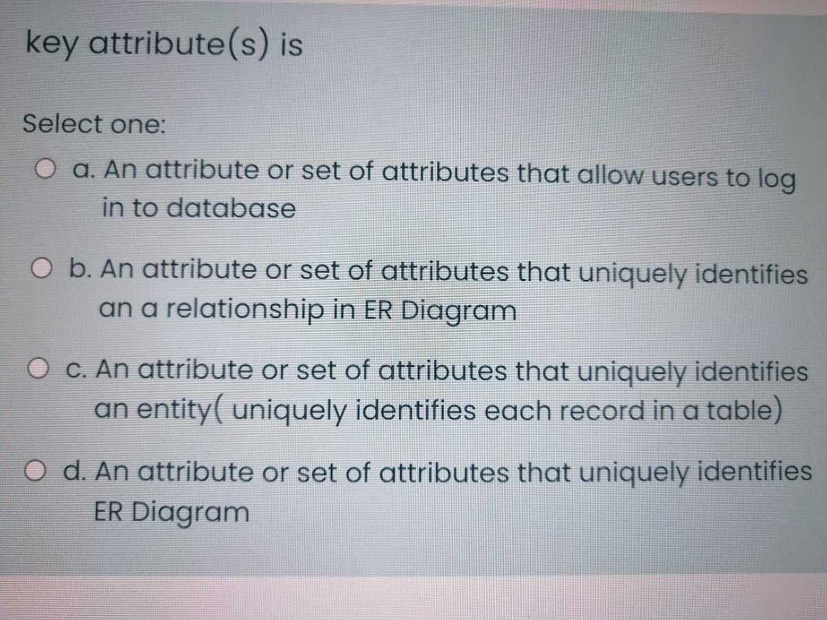 key attribute(s) is
Select one:
O a. An attribute or set of attributes that allow users to log
in to database
O b. An attribute or set of attributes that uniquely identifies
an a relationship in ER Diagram
O c. An attribute or set of attributes that uniquely identifies
an entity( uniquely identifies each record in a table)
O d. An attribute or set of attributes that uniquely identifies
ER Diagram
