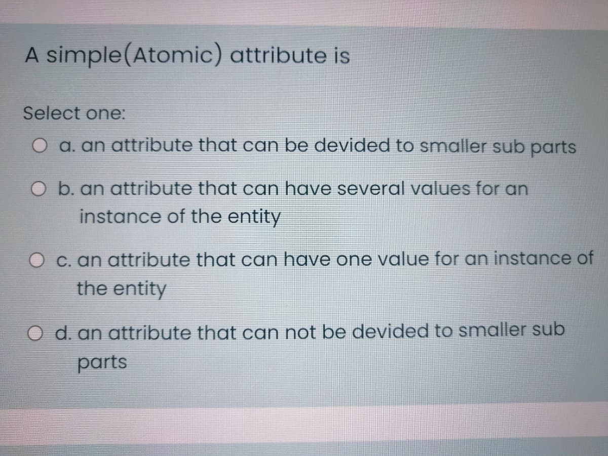 A simple(Atomic) attribute is
Select one:
O a. an attribute that can be devided to smaller sub parts
O b. an attribute that can have several values for an
instance of the entity
C. an attribute that can have one value for an instance of
the entity
O d. an attribute that can not be devided to smaller sub
parts

