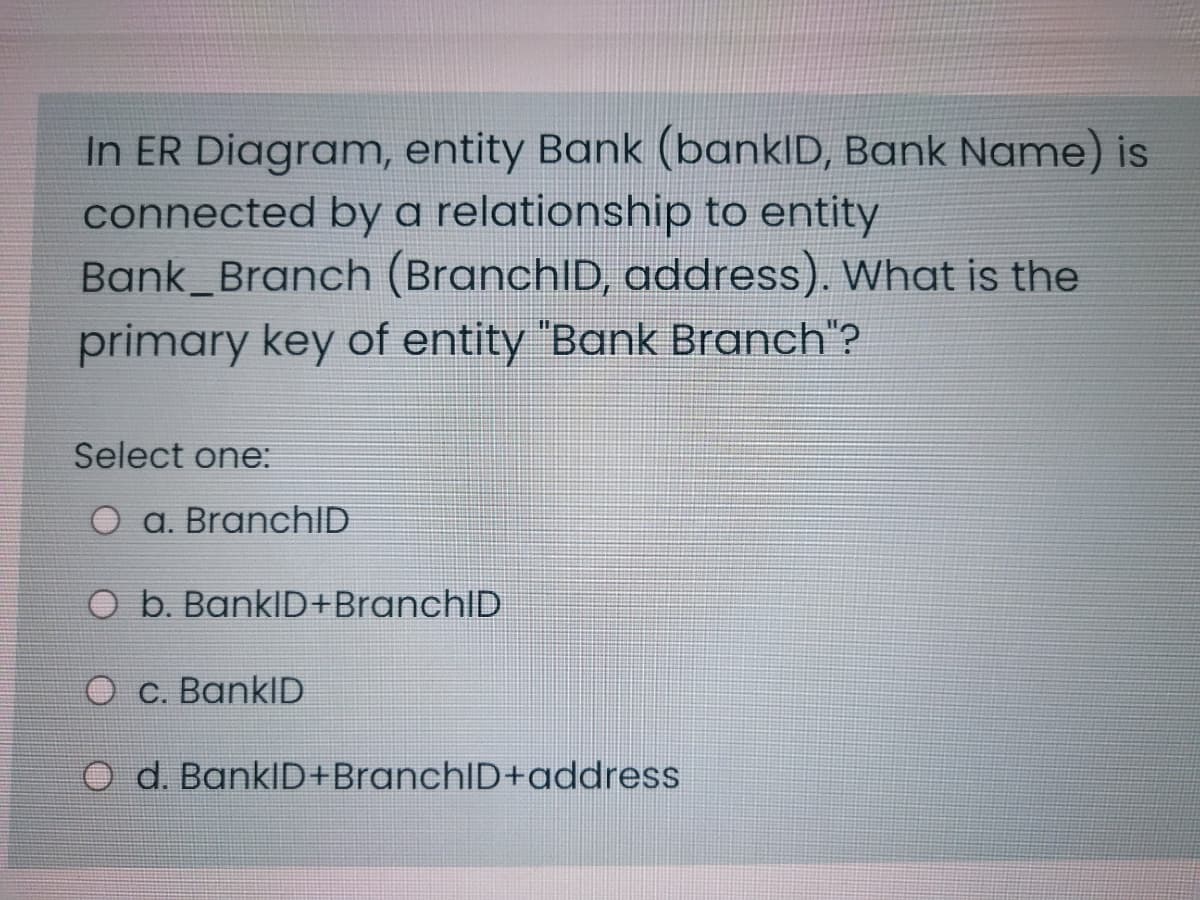 In ER Diagram, entity Bank (bankID, Bank Name) is
connected by a relationship to entity
Bank_Branch (BranchlD, address). What is the
primary key of entity "Bank Branch"?
Select one:
a. BranchID
O b. BankID+BranchID
O c. BankID
O d. BankID+BranchID+address
