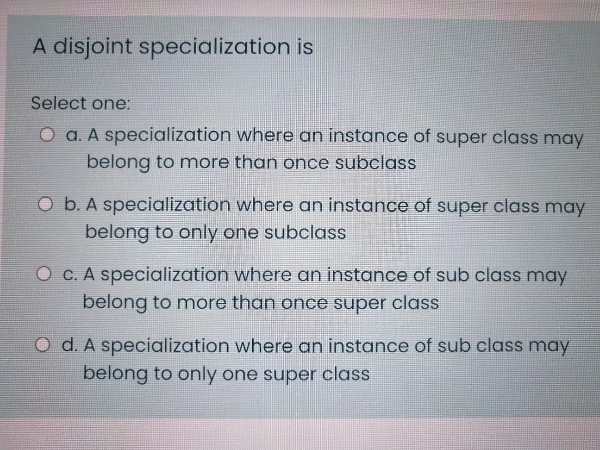 A disjoint specialization is
Select one:
O a. A specialization where an instance of super class may
belong to more than once subclass
O b. A specialization where an instance of super class may
belong to only one subclass
O c. A specialization where an instance of sub class may
belong to more than once super class
O d. A specialization where an instance of sub class may
belong to only one super class
